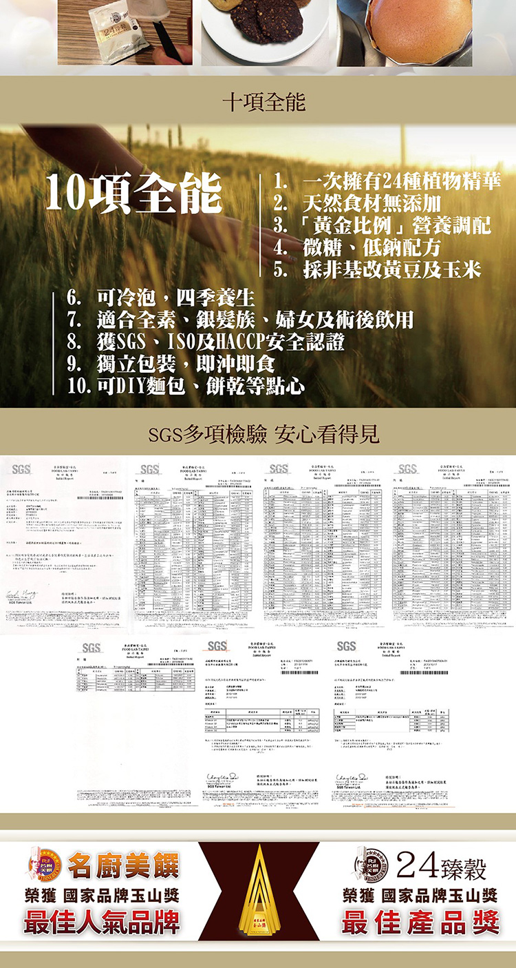 SGS24十項全能10項全能6 可冷泡,四季養生1. 一次擁有24種植物精華2. 天然食材無添加「黄金比例調配4. 微糖低鈉配方5. 採非基改黃豆玉米7. 適合全素、銀髮族、婦女及術後飲用8. 獲SGS、及HCCP安全認證9. 獨立包裝,即沖即食10. 可DIY麵包、餅乾等點心SGS多項檢驗 安心看得見SGSSGSSGS.SGS. .SGSA名廚美榮獲國家品牌玉山獎最佳人氣品牌24臻穀榮獲 國家品牌玉山獎最佳產品獎