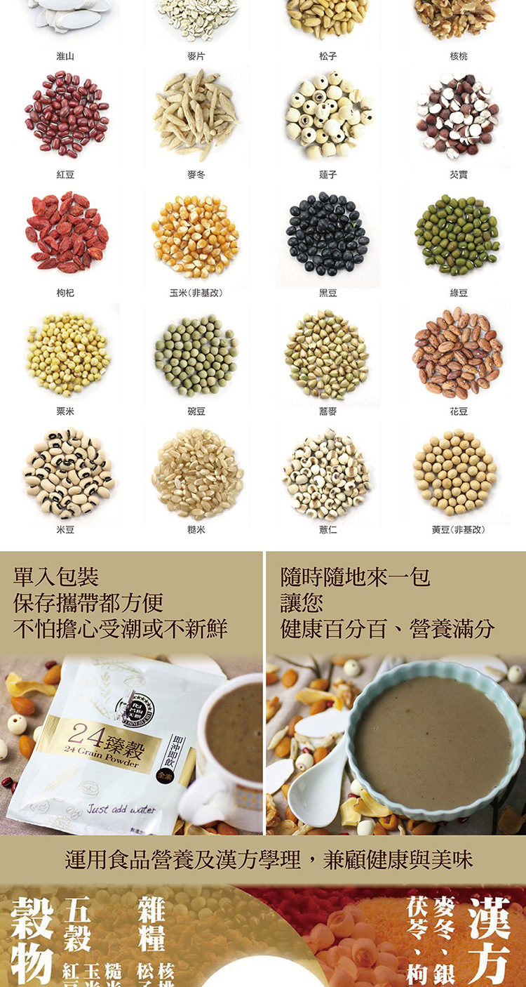 淮山麥片松子核桃紅豆麥蓮子芡實杞玉米非基改)豆綠豆粟米碗豆麥花豆豆糙米薏仁黃豆(非基改)單入包裝保存攜帶都便隨時隨地來一包讓您不怕擔心受潮或不新鮮健康百分百營養滿分24臻穀24 Grain PowderJust add water(運用食品營養及學理,兼顧健康與美味穀雜物紅玉糙 松核漢方苓冬方枸、