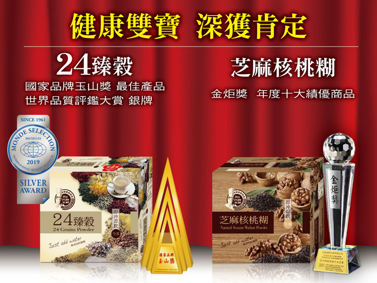 健康雙寶 深獲肯定24臻穀品牌 最佳產品世界品質評鑑大賞 銀牌芝麻核桃糊 年度十大績優商品SINCE 1961MONDE2019SILVERAWARD24臻穀24 Grains   芝麻核桃糊   PowderJust add water國家品牌玉山獎金炬獎